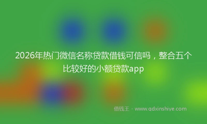 2026年热门微信名称贷款借钱可信吗，整合五个比较好的小额贷款app