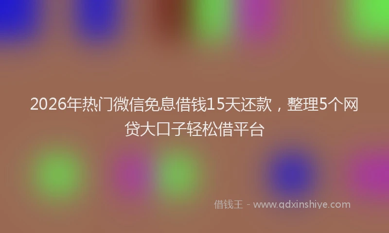 2026年热门微信免息借钱15天还款，整理5个网贷大口子轻松借平台