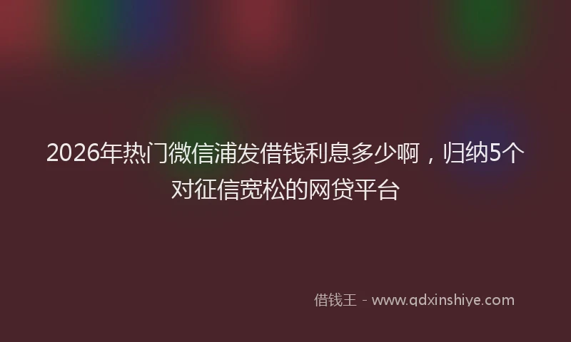2026年热门微信浦发借钱利息多少啊，归纳5个对征信宽松的网贷平台