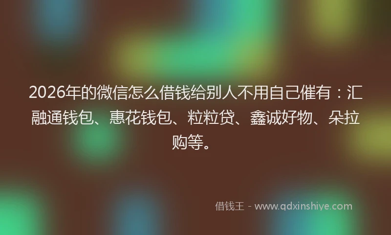 2026年的微信怎么借钱给别人不用自己催有：汇融通钱包、惠花钱包、粒粒贷、鑫诚好物、朵拉购等。