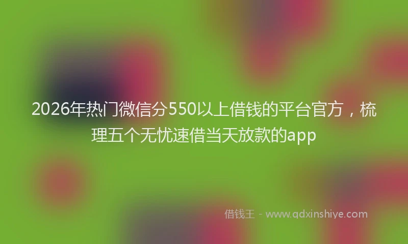 2026年热门微信分550以上借钱的平台官方，梳理五个无忧速借当天放款的app