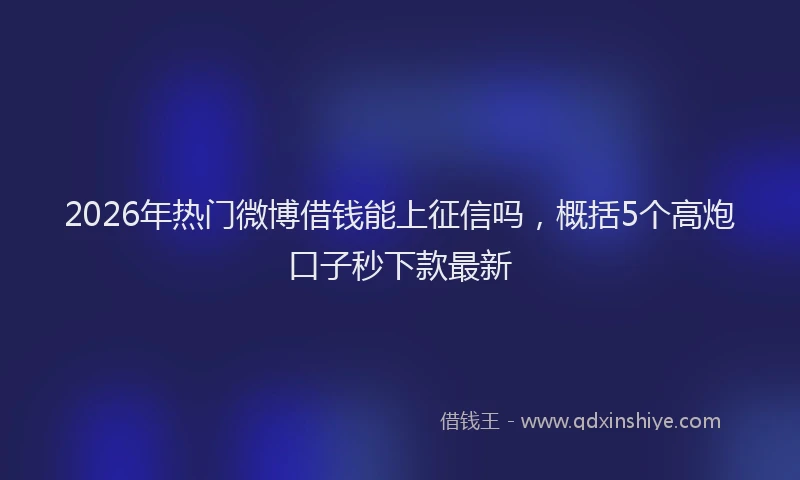 2026年热门微博借钱能上征信吗，概括5个高炮口子秒下款最新