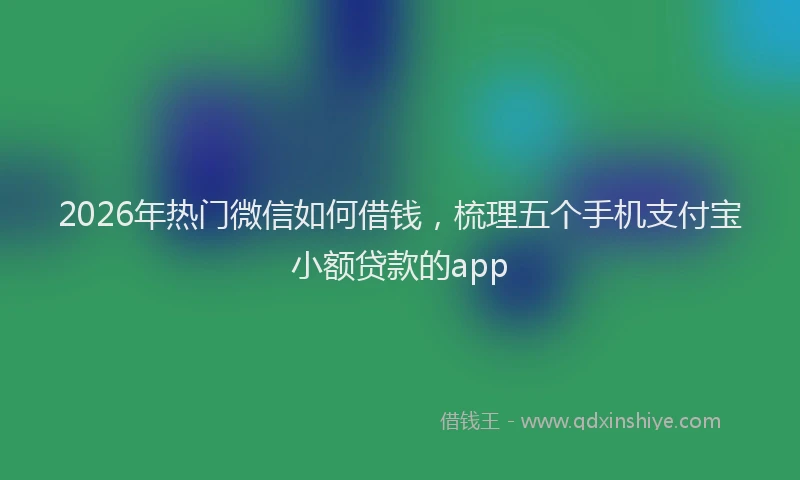 2026年热门微信如何借钱，梳理五个手机支付宝小额贷款的app