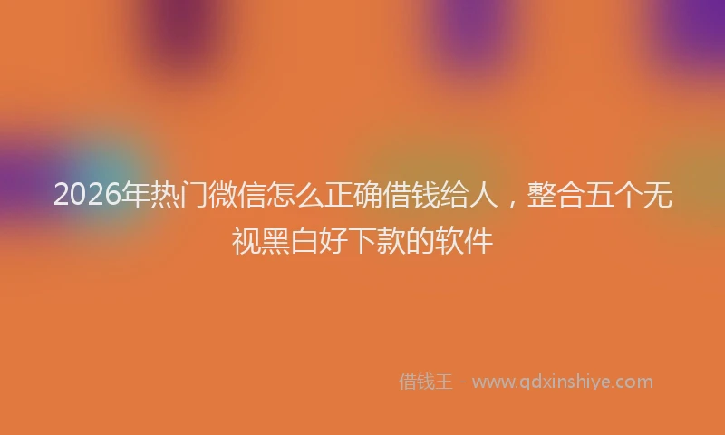 2026年热门微信怎么正确借钱给人，整合五个无视黑白好下款的软件