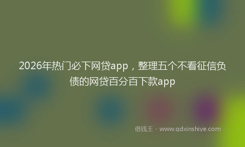 2026年热门必下网贷app，整理五个不看征信负债的网贷百分百下款app