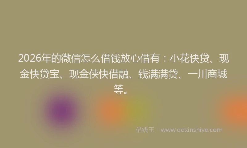 2026年的微信怎么借钱放心借有：小花快贷、现金快贷宝、现金侠快借融、钱满满贷、一川商城等。