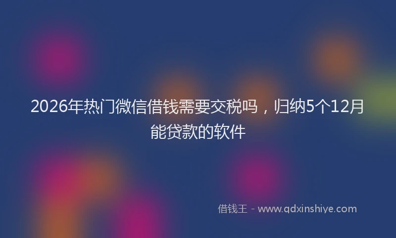 2026年热门微信借钱需要交税吗，归纳5个12月能贷款的软件