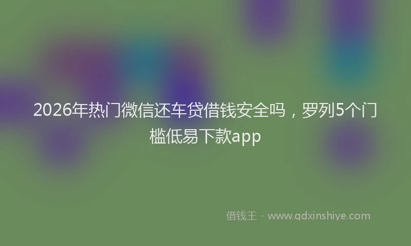 2026年热门微信还车贷借钱安全吗，罗列5个门槛低易下款app