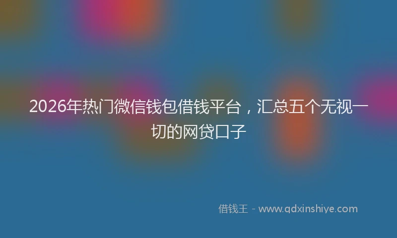 2026年热门微信钱包借钱平台，汇总五个无视一切的网贷口子