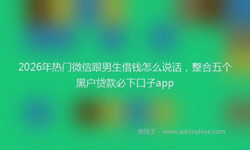 2026年热门微信跟男生借钱怎么说话，整合五个黑户贷款必下口子app