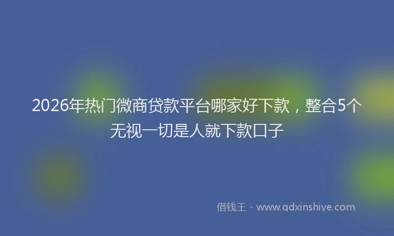 2026年热门微商贷款平台哪家好下款，整合5个无视一切是人就下款口子