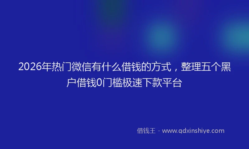 2026年热门微信有什么借钱的方式，整理五个黑户借钱0门槛极速下款平台