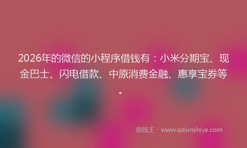 2026年的微信的小程序借钱有：小米分期宝、现金巴士、闪电借款、中原消费金融、惠享宝券等。