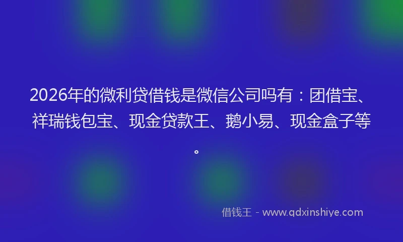 2026年的微利贷借钱是微信公司吗有：团借宝、祥瑞钱包宝、现金贷款王、鹅小易、现金盒子等。