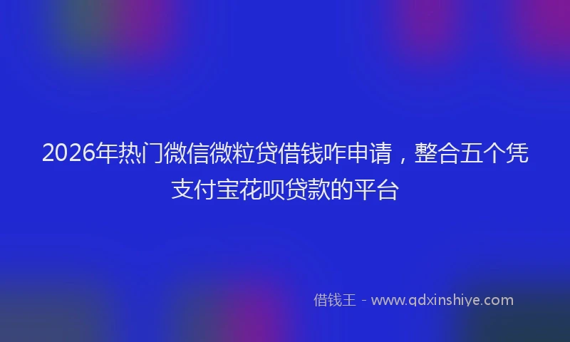 2026年热门微信微粒贷借钱咋申请，整合五个凭支付宝花呗贷款的平台