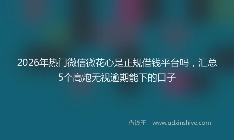 2026年热门微信微花心是正规借钱平台吗，汇总5个高炮无视逾期能下的口子