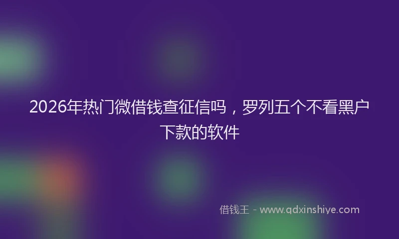 2026年热门微借钱查征信吗，罗列五个不看黑户下款的软件