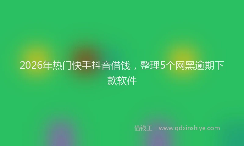 2026年热门快手抖音借钱，整理5个网黑逾期下款软件