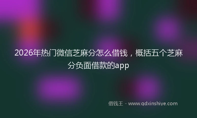 2026年热门微信芝麻分怎么借钱，概括五个芝麻分负面借款的app