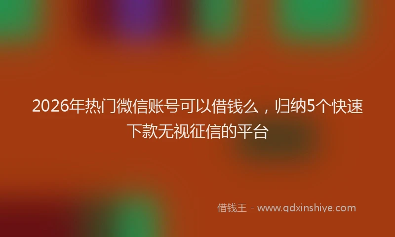 2026年热门微信账号可以借钱么,归纳5个快速下款无视征信的平台
