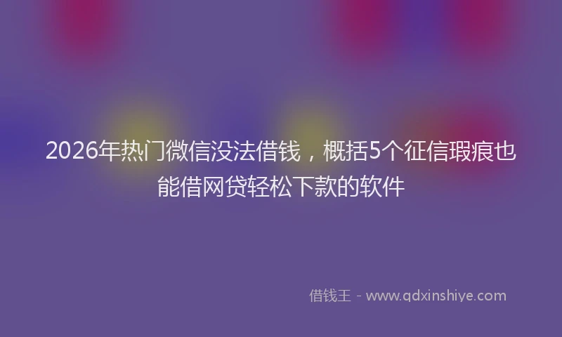 2026年热门微信没法借钱，概括5个征信瑕疵也能借网贷轻松下款的软件