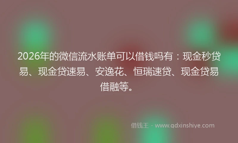 2026年的微信流水账单可以借钱吗有：现金秒贷易、现金贷速易、安逸花、恒瑞速贷、现金贷易借融等。