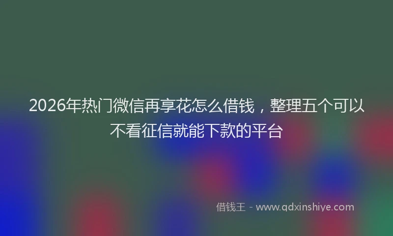 2026年热门微信再享花怎么借钱，整理五个可以不看征信就能下款的平台