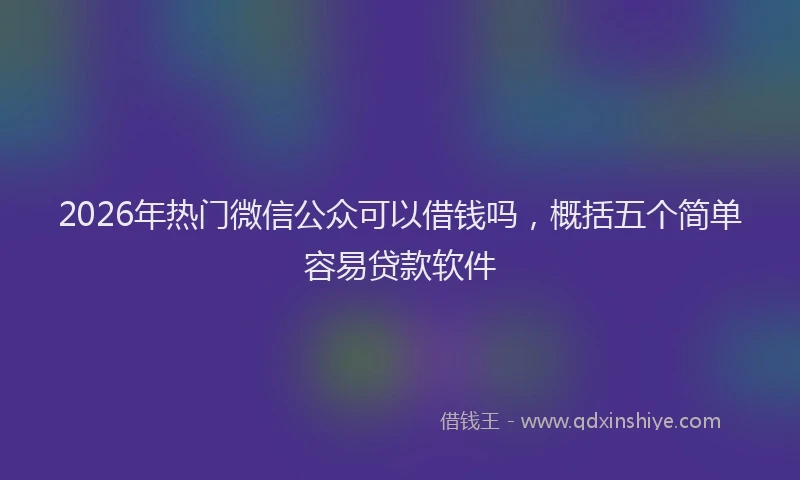 2026年热门微信公众可以借钱吗，概括五个简单容易贷款软件