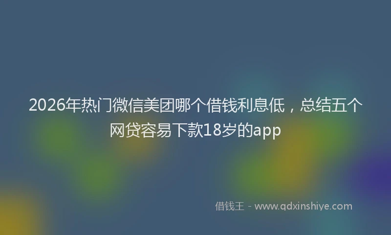 2026年热门微信美团哪个借钱利息低，总结五个网贷容易下款18岁的app