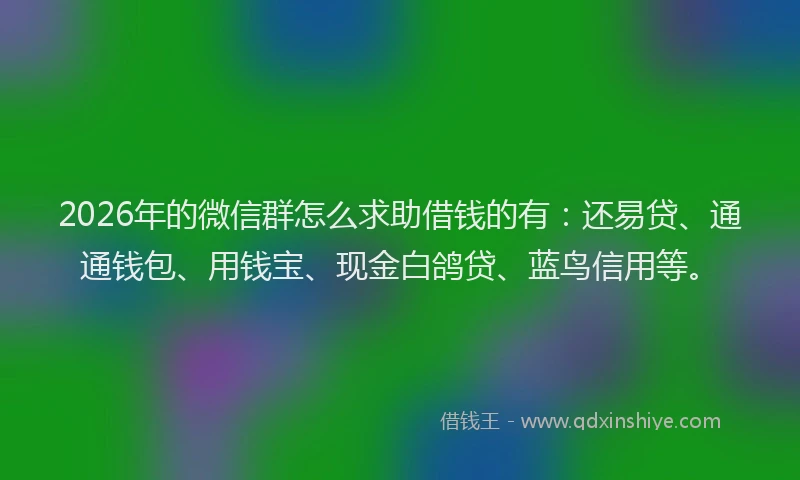 2026年的微信群怎么求助借钱的有：还易贷、通通钱包、用钱宝、现金白鸽贷、蓝鸟信用等。