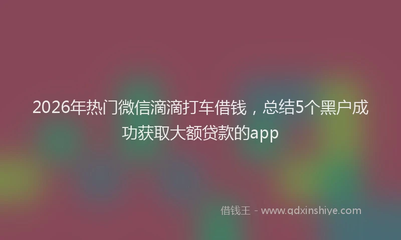 2026年热门微信滴滴打车借钱，总结5个黑户成功获取大额贷款的app