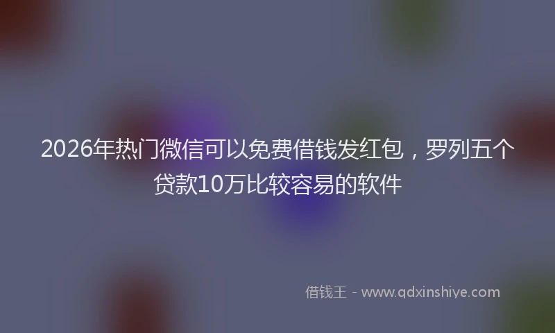 2026年热门微信可以免费借钱发红包，罗列五个贷款10万比较容易的软件