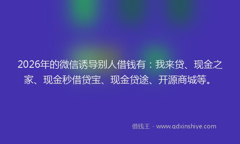 2026年的微信诱导别人借钱有：我来贷、现金之家、现金秒借贷宝、现金贷途、开源商城等。