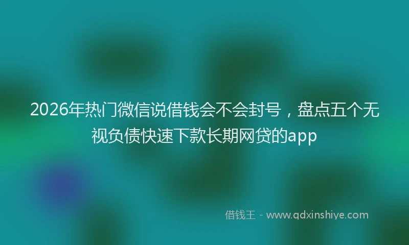 2026年热门微信说借钱会不会封号，盘点五个无视负债快速下款长期网贷的app