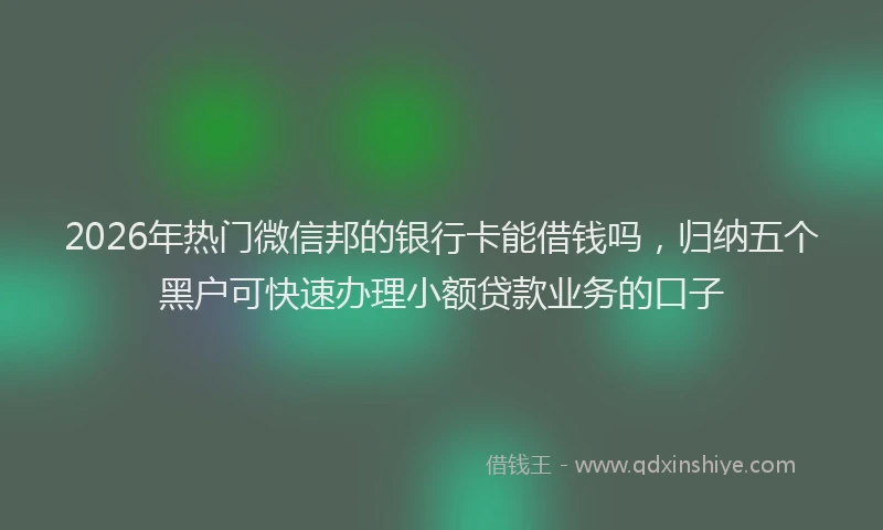 2026年热门微信邦的银行卡能借钱吗，归纳五个黑户可快速办理小额贷款业务的口子