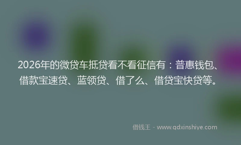 2026年的微贷车抵贷看不看征信有：普惠钱包、借款宝速贷、蓝领贷、借了么、借贷宝快贷等。