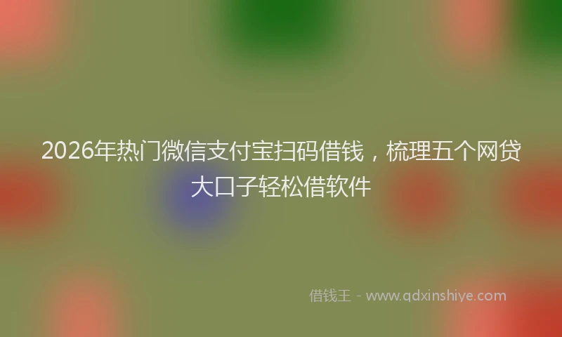 2026年热门微信支付宝扫码借钱，梳理五个网贷大口子轻松借软件
