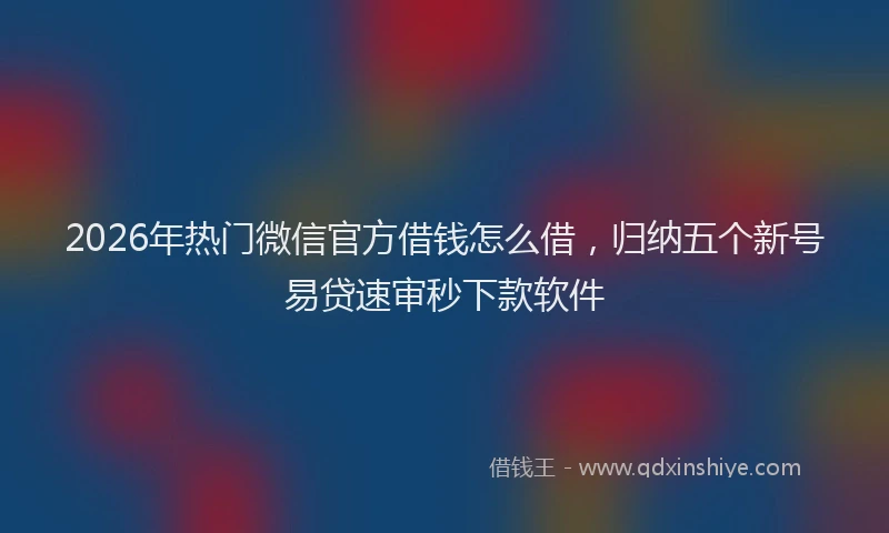 2026年热门微信官方借钱怎么借，归纳五个新号易贷速审秒下款软件