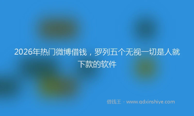 2026年热门微博借钱，罗列五个无视一切是人就下款的软件