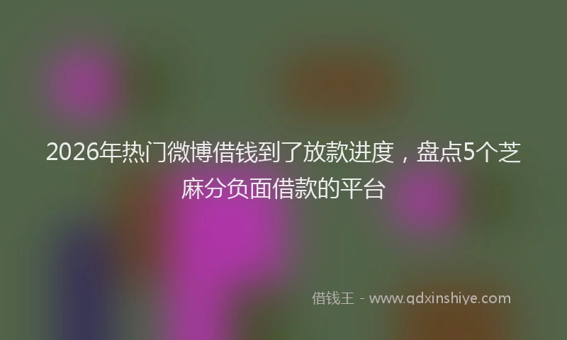 2026年热门微博借钱到了放款进度，盘点5个芝麻分负面借款的平台