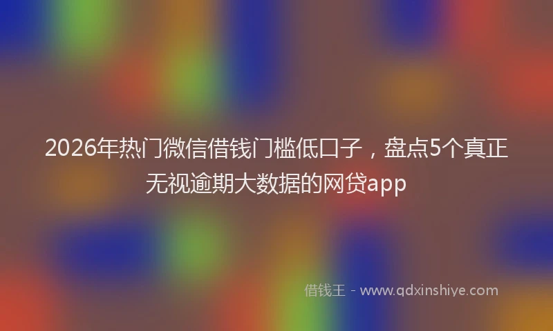 2026年热门微信借钱门槛低口子，盘点5个真正无视逾期大数据的网贷app