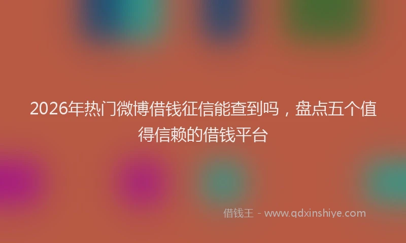 2026年热门微博借钱征信能查到吗，盘点五个值得信赖的借钱平台
