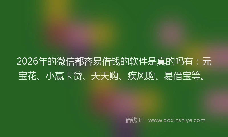 2026年的微信都容易借钱的软件是真的吗有：元宝花、小赢卡贷、天天购、疾风购、易借宝等。
