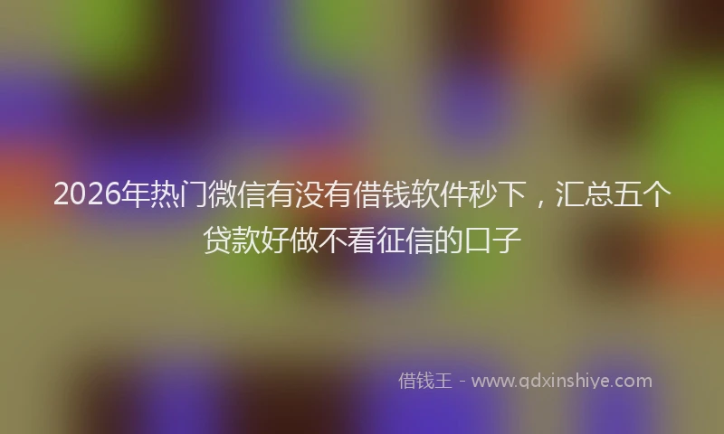 2026年热门微信有没有借钱软件秒下,汇总五个贷款好做不看征信的口子