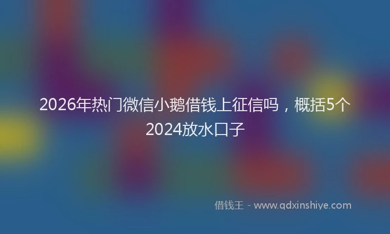 2026年热门微信小鹅借钱上征信吗，概括5个2024放水口子
