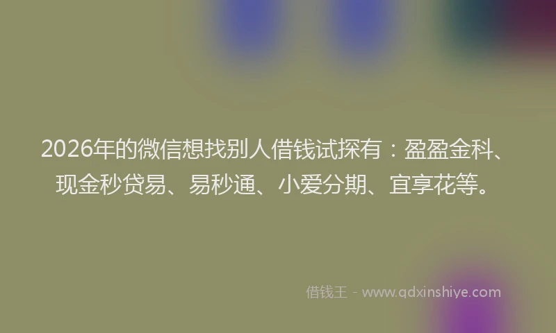 2026年的微信想找别人借钱试探有：盈盈金科、现金秒贷易、易秒通、小爱分期、宜享花等。