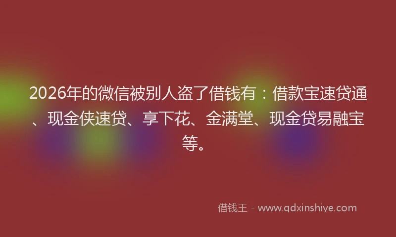 2026年的微信被别人盗了借钱有：借款宝速贷通、现金侠速贷、享下花、金满堂、现金贷易融宝等。