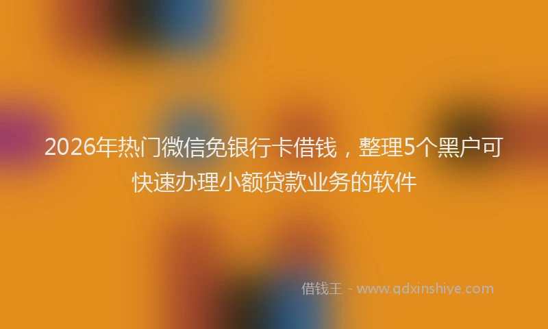2026年热门微信免银行卡借钱，整理5个黑户可快速办理小额贷款业务的软件