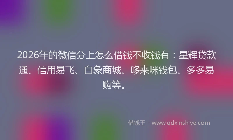 2026年的微信分上怎么借钱不收钱有：星辉贷款通、信用易飞、白象商城、哆来咪钱包、多多易购等。