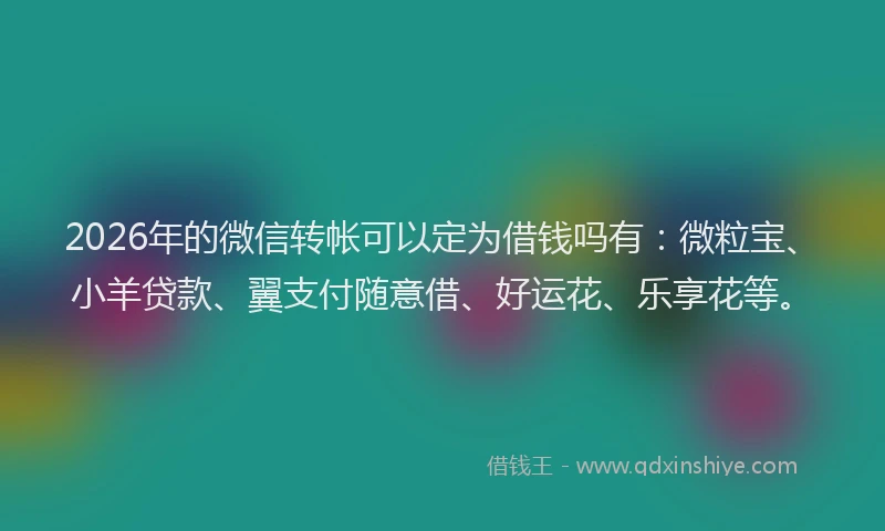 2026年的微信转帐可以定为借钱吗有：微粒宝、小羊贷款、翼支付随意借、好运花、乐享花等。